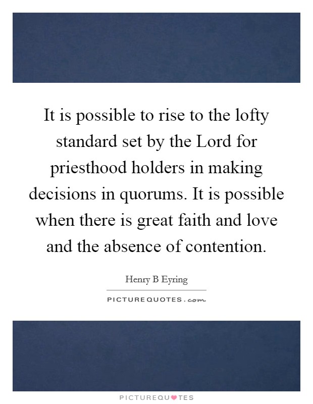 It is possible to rise to the lofty standard set by the Lord for priesthood holders in making decisions in quorums. It is possible when there is great faith and love and the absence of contention Picture Quote #1