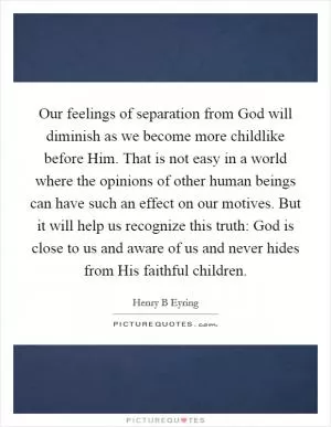 Our feelings of separation from God will diminish as we become more childlike before Him. That is not easy in a world where the opinions of other human beings can have such an effect on our motives. But it will help us recognize this truth: God is close to us and aware of us and never hides from His faithful children Picture Quote #1