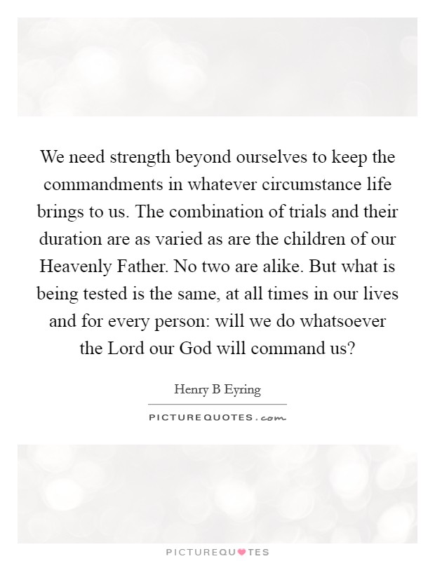 We need strength beyond ourselves to keep the commandments in whatever circumstance life brings to us. The combination of trials and their duration are as varied as are the children of our Heavenly Father. No two are alike. But what is being tested is the same, at all times in our lives and for every person: will we do whatsoever the Lord our God will command us? Picture Quote #1