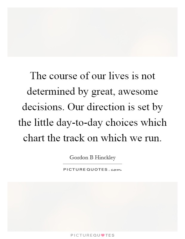 The course of our lives is not determined by great, awesome decisions. Our direction is set by the little day-to-day choices which chart the track on which we run Picture Quote #1