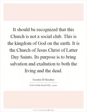 It should be recognized that this Church is not a social club. This is the kingdom of God on the earth. It is the Church of Jesus Christ of Latter Day Saints. Its purpose is to bring salvation and exaltation to both the living and the dead Picture Quote #1