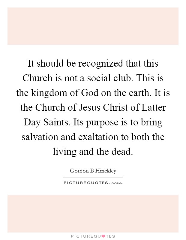 It should be recognized that this Church is not a social club. This is the kingdom of God on the earth. It is the Church of Jesus Christ of Latter Day Saints. Its purpose is to bring salvation and exaltation to both the living and the dead Picture Quote #1