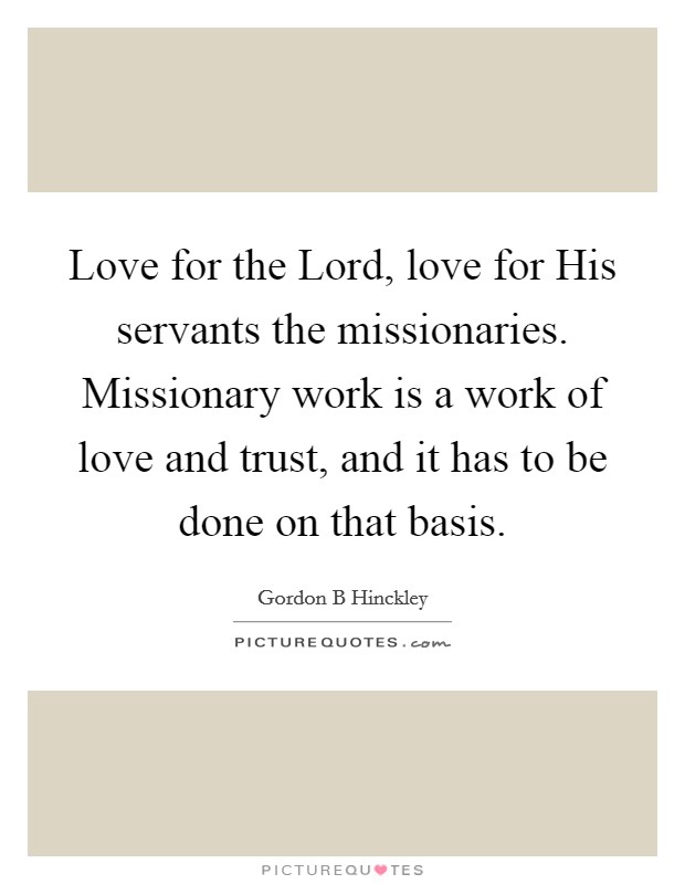 Love for the Lord, love for His servants the missionaries. Missionary work is a work of love and trust, and it has to be done on that basis Picture Quote #1