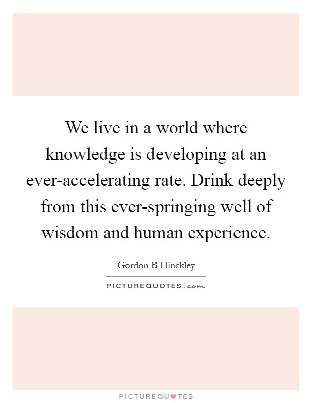 We live in a world where knowledge is developing at an ever-accelerating rate. Drink deeply from this ever-springing well of wisdom and human experience Picture Quote #1