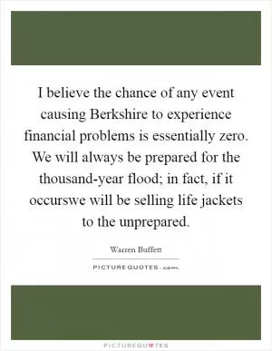 I believe the chance of any event causing Berkshire to experience financial problems is essentially zero. We will always be prepared for the thousand-year flood; in fact, if it occurswe will be selling life jackets to the unprepared Picture Quote #1