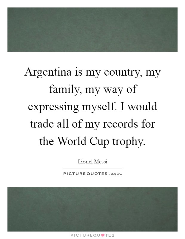 Argentina is my country, my family, my way of expressing myself. I would trade all of my records for the World Cup trophy Picture Quote #1