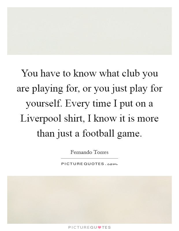 You have to know what club you are playing for, or you just play for yourself. Every time I put on a Liverpool shirt, I know it is more than just a football game Picture Quote #1