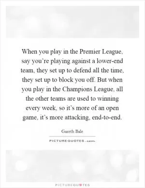 When you play in the Premier League, say you’re playing against a lower-end team, they set up to defend all the time, they set up to block you off. But when you play in the Champions League, all the other teams are used to winning every week, so it’s more of an open game, it’s more attacking, end-to-end Picture Quote #1