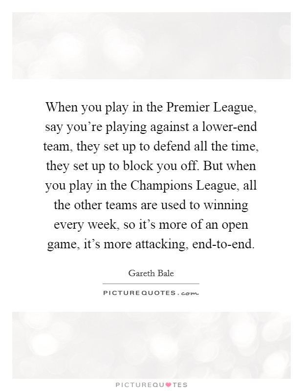 When you play in the Premier League, say you're playing against a lower-end team, they set up to defend all the time, they set up to block you off. But when you play in the Champions League, all the other teams are used to winning every week, so it's more of an open game, it's more attacking, end-to-end Picture Quote #1