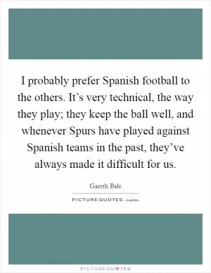 I probably prefer Spanish football to the others. It’s very technical, the way they play; they keep the ball well, and whenever Spurs have played against Spanish teams in the past, they’ve always made it difficult for us Picture Quote #1