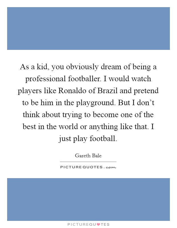 As a kid, you obviously dream of being a professional footballer. I would watch players like Ronaldo of Brazil and pretend to be him in the playground. But I don't think about trying to become one of the best in the world or anything like that. I just play football Picture Quote #1
