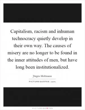 Capitalism, racism and inhuman technocracy quietly develop in their own way. The causes of misery are no longer to be found in the inner attitudes of men, but have long been institutionalized Picture Quote #1
