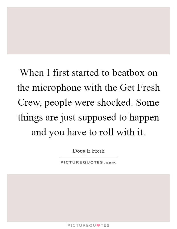 When I first started to beatbox on the microphone with the Get Fresh Crew, people were shocked. Some things are just supposed to happen and you have to roll with it Picture Quote #1