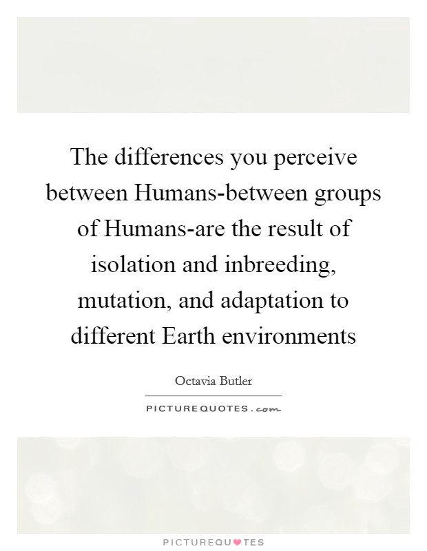 The differences you perceive between Humans-between groups of Humans-are the result of isolation and inbreeding, mutation, and adaptation to different Earth environments Picture Quote #1