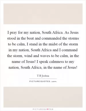 I pray for my nation, South Africa. As Jesus stood in the boat and commanded the storms to be calm, I stand in the midst of the storm in my nation, South Africa and I command the storm, wind and waves to be calm, in the name of Jesus! I speak calmness to my nation, South Africa, in the name of Jesus! Picture Quote #1