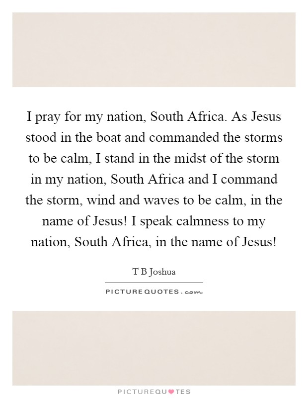 I pray for my nation, South Africa. As Jesus stood in the boat and commanded the storms to be calm, I stand in the midst of the storm in my nation, South Africa and I command the storm, wind and waves to be calm, in the name of Jesus! I speak calmness to my nation, South Africa, in the name of Jesus! Picture Quote #1
