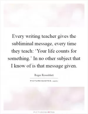 Every writing teacher gives the subliminal message, every time they teach: ‘Your life counts for something.’ In no other subject that I know of is that message given Picture Quote #1