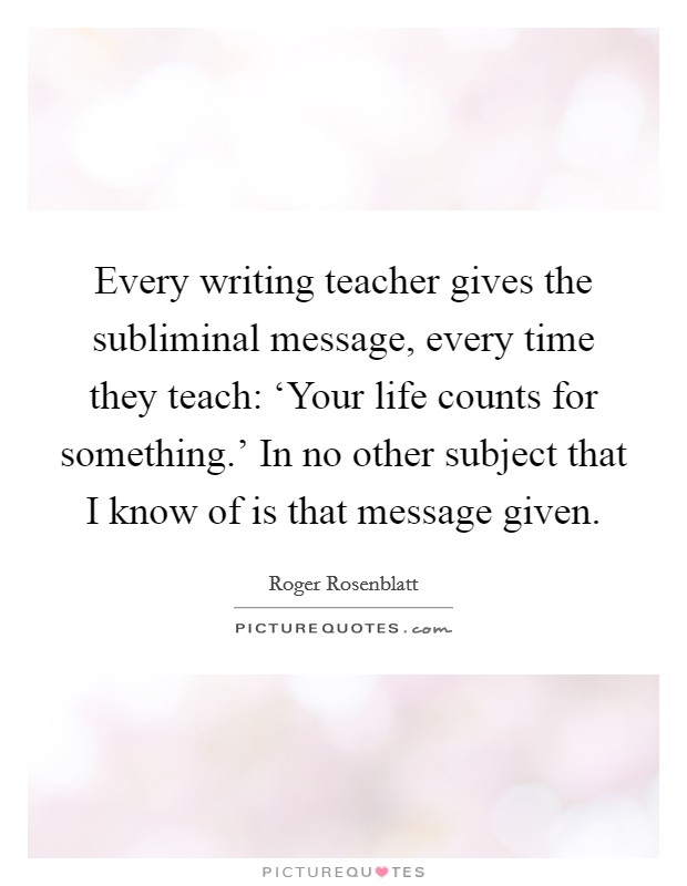 Every writing teacher gives the subliminal message, every time they teach: ‘Your life counts for something.' In no other subject that I know of is that message given Picture Quote #1