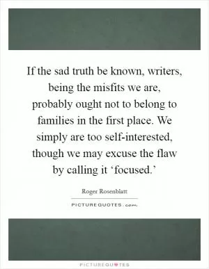 If the sad truth be known, writers, being the misfits we are, probably ought not to belong to families in the first place. We simply are too self-interested, though we may excuse the flaw by calling it ‘focused.’ Picture Quote #1