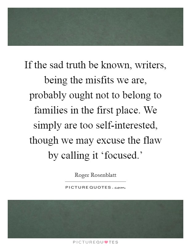 If the sad truth be known, writers, being the misfits we are, probably ought not to belong to families in the first place. We simply are too self-interested, though we may excuse the flaw by calling it ‘focused.' Picture Quote #1