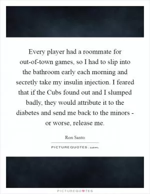 Every player had a roommate for out-of-town games, so I had to slip into the bathroom early each morning and secretly take my insulin injection. I feared that if the Cubs found out and I slumped badly, they would attribute it to the diabetes and send me back to the minors - or worse, release me Picture Quote #1