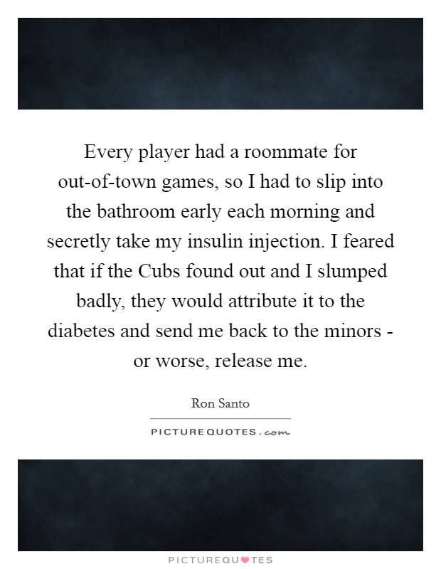 Every player had a roommate for out-of-town games, so I had to slip into the bathroom early each morning and secretly take my insulin injection. I feared that if the Cubs found out and I slumped badly, they would attribute it to the diabetes and send me back to the minors - or worse, release me Picture Quote #1