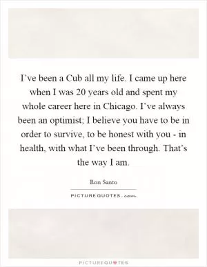 I’ve been a Cub all my life. I came up here when I was 20 years old and spent my whole career here in Chicago. I’ve always been an optimist; I believe you have to be in order to survive, to be honest with you - in health, with what I’ve been through. That’s the way I am Picture Quote #1