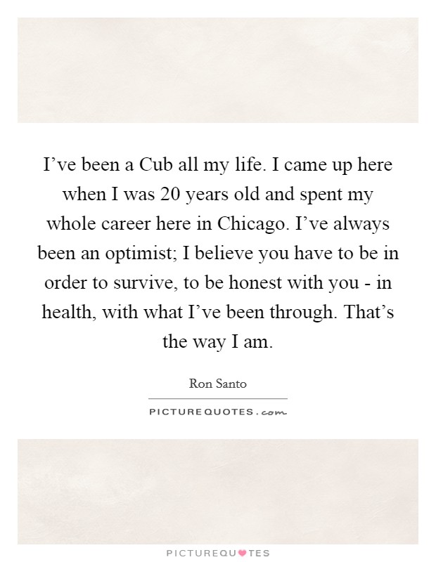I've been a Cub all my life. I came up here when I was 20 years old and spent my whole career here in Chicago. I've always been an optimist; I believe you have to be in order to survive, to be honest with you - in health, with what I've been through. That's the way I am Picture Quote #1
