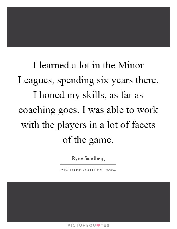 I learned a lot in the Minor Leagues, spending six years there. I honed my skills, as far as coaching goes. I was able to work with the players in a lot of facets of the game Picture Quote #1