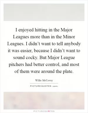 I enjoyed hitting in the Major Leagues more than in the Minor Leagues. I didn’t want to tell anybody it was easier, because I didn’t want to sound cocky. But Major League pitchers had better control, and most of them were around the plate Picture Quote #1