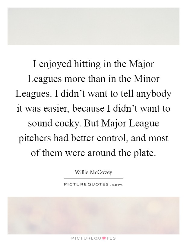I enjoyed hitting in the Major Leagues more than in the Minor Leagues. I didn't want to tell anybody it was easier, because I didn't want to sound cocky. But Major League pitchers had better control, and most of them were around the plate Picture Quote #1