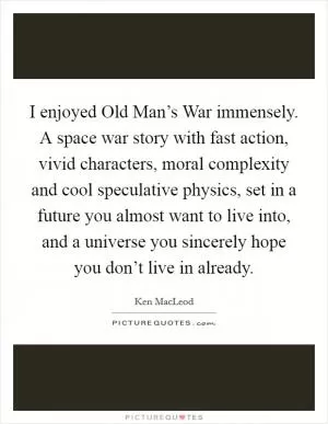 I enjoyed Old Man’s War immensely. A space war story with fast action, vivid characters, moral complexity and cool speculative physics, set in a future you almost want to live into, and a universe you sincerely hope you don’t live in already Picture Quote #1