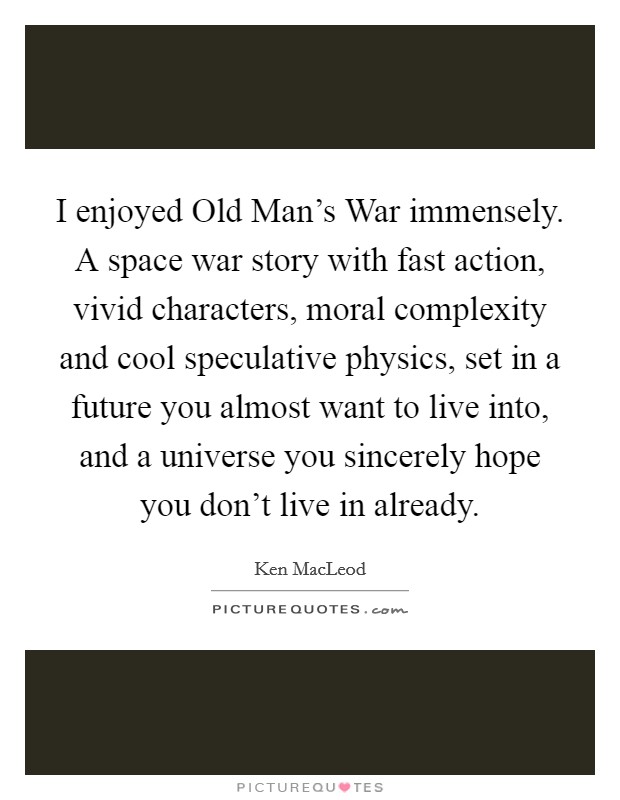I enjoyed Old Man's War immensely. A space war story with fast action, vivid characters, moral complexity and cool speculative physics, set in a future you almost want to live into, and a universe you sincerely hope you don't live in already Picture Quote #1