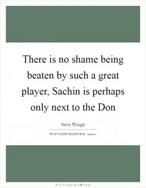 There is no shame being beaten by such a great player, Sachin is perhaps only next to the Don Picture Quote #1