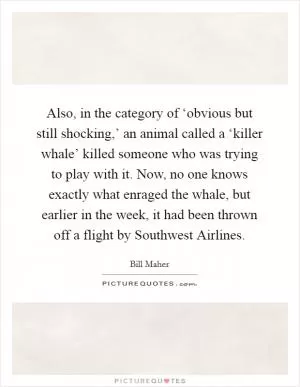 Also, in the category of ‘obvious but still shocking,’ an animal called a ‘killer whale’ killed someone who was trying to play with it. Now, no one knows exactly what enraged the whale, but earlier in the week, it had been thrown off a flight by Southwest Airlines Picture Quote #1