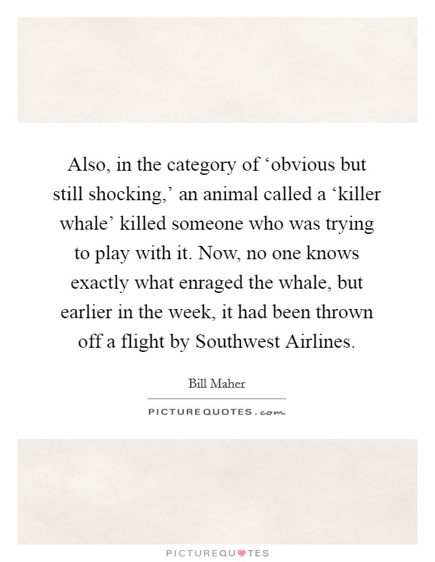 Also, in the category of ‘obvious but still shocking,' an animal called a ‘killer whale' killed someone who was trying to play with it. Now, no one knows exactly what enraged the whale, but earlier in the week, it had been thrown off a flight by Southwest Airlines Picture Quote #1