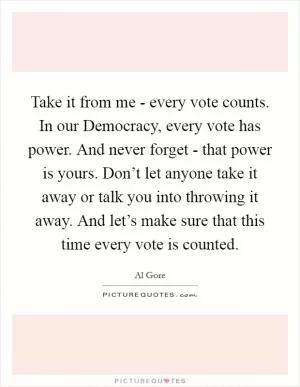Take it from me - every vote counts. In our Democracy, every vote has power. And never forget - that power is yours. Don’t let anyone take it away or talk you into throwing it away. And let’s make sure that this time every vote is counted Picture Quote #1