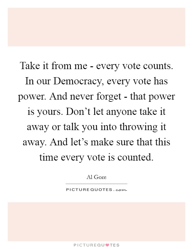 Take it from me - every vote counts. In our Democracy, every vote has power. And never forget - that power is yours. Don't let anyone take it away or talk you into throwing it away. And let's make sure that this time every vote is counted Picture Quote #1