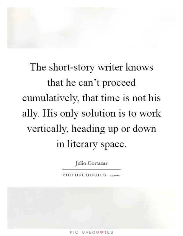 The short-story writer knows that he can't proceed cumulatively, that time is not his ally. His only solution is to work vertically, heading up or down in literary space Picture Quote #1