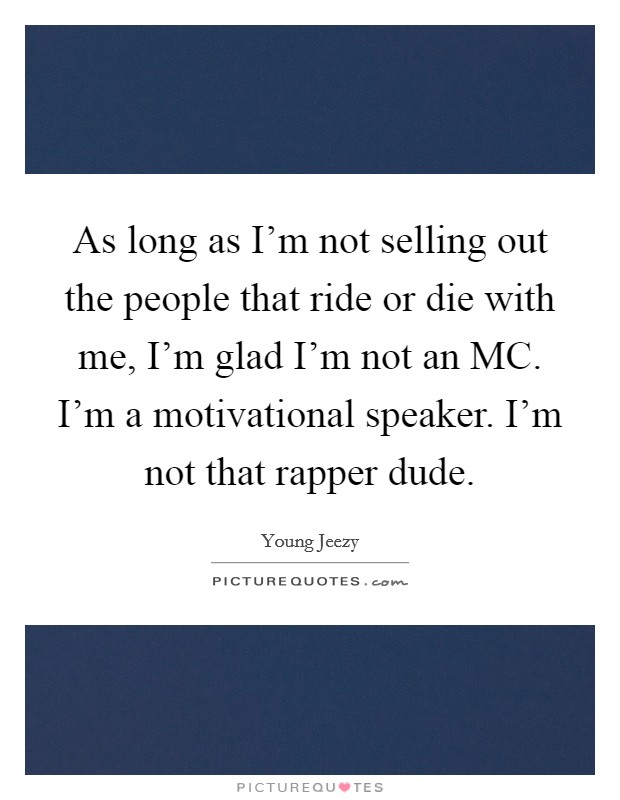 As long as I'm not selling out the people that ride or die with me, I'm glad I'm not an MC. I'm a motivational speaker. I'm not that rapper dude Picture Quote #1