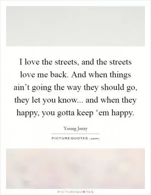 I love the streets, and the streets love me back. And when things ain’t going the way they should go, they let you know... and when they happy, you gotta keep ‘em happy Picture Quote #1