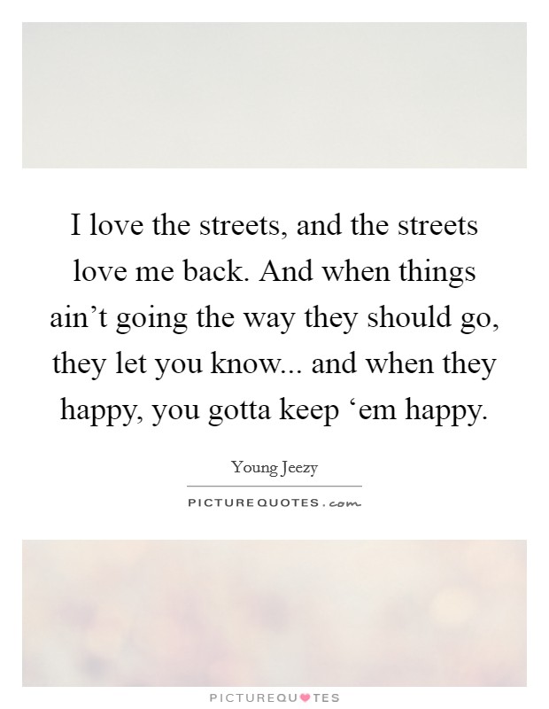 I love the streets, and the streets love me back. And when things ain't going the way they should go, they let you know... and when they happy, you gotta keep ‘em happy Picture Quote #1