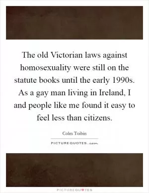 The old Victorian laws against homosexuality were still on the statute books until the early 1990s. As a gay man living in Ireland, I and people like me found it easy to feel less than citizens Picture Quote #1