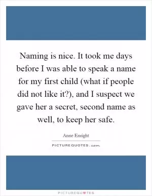 Naming is nice. It took me days before I was able to speak a name for my first child (what if people did not like it?), and I suspect we gave her a secret, second name as well, to keep her safe Picture Quote #1