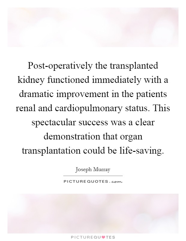 Post-operatively the transplanted kidney functioned immediately with a dramatic improvement in the patients renal and cardiopulmonary status. This spectacular success was a clear demonstration that organ transplantation could be life-saving Picture Quote #1