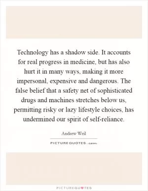 Technology has a shadow side. It accounts for real progress in medicine, but has also hurt it in many ways, making it more impersonal, expensive and dangerous. The false belief that a safety net of sophisticated drugs and machines stretches below us, permitting risky or lazy lifestyle choices, has undermined our spirit of self-reliance Picture Quote #1