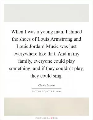 When I was a young man, I shined the shoes of Louis Armstrong and Louis Jordan! Music was just everywhere like that. And in my family, everyone could play something, and if they couldn’t play, they could sing Picture Quote #1