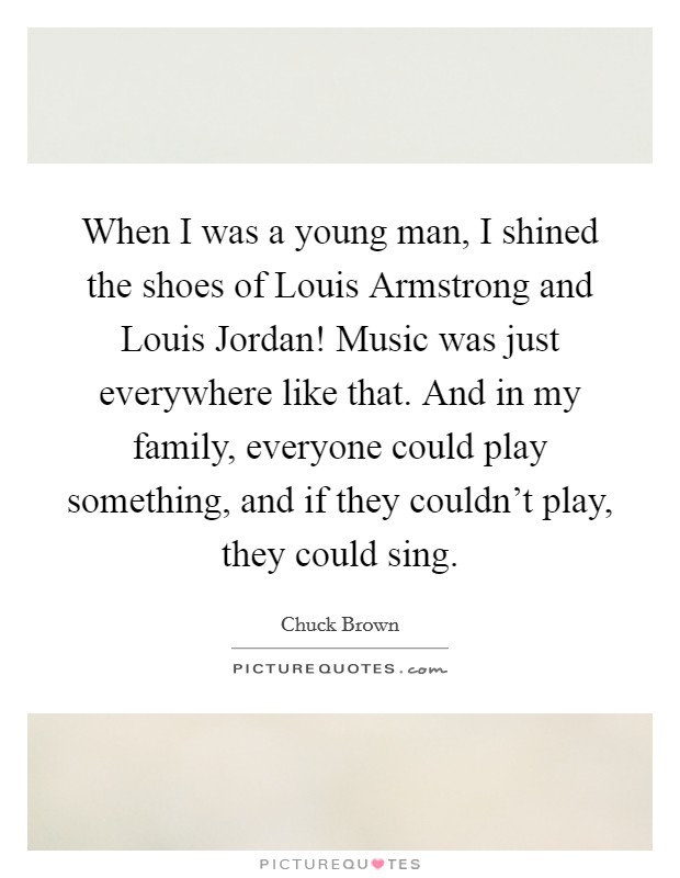 When I was a young man, I shined the shoes of Louis Armstrong and Louis Jordan! Music was just everywhere like that. And in my family, everyone could play something, and if they couldn't play, they could sing Picture Quote #1