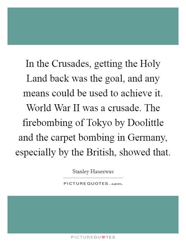 In the Crusades, getting the Holy Land back was the goal, and any means could be used to achieve it. World War II was a crusade. The firebombing of Tokyo by Doolittle and the carpet bombing in Germany, especially by the British, showed that Picture Quote #1
