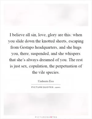 I believe all sin, love, glory are this: when you slide down the knotted sheets, escaping from Gestapo headquarters, and she hugs you, there, suspended, and she whispers that she’s always dreamed of you. The rest is just sex, copulation, the perpetuation of the vile species Picture Quote #1